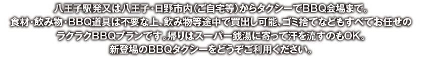 八王子駅発又は八王子・日野市内（ご自宅等）からタクシーでBBQ会場まで。食材・飲み物・BBQ道具は不要な上、セッティングや面倒な後片付け、ゴミ捨てなどもすべてお任せのラクラクBBQプランです。帰りはスーパー銭湯に寄って汗を流すのもOK。新登場のBBQタクシーをどうぞご利用ください。